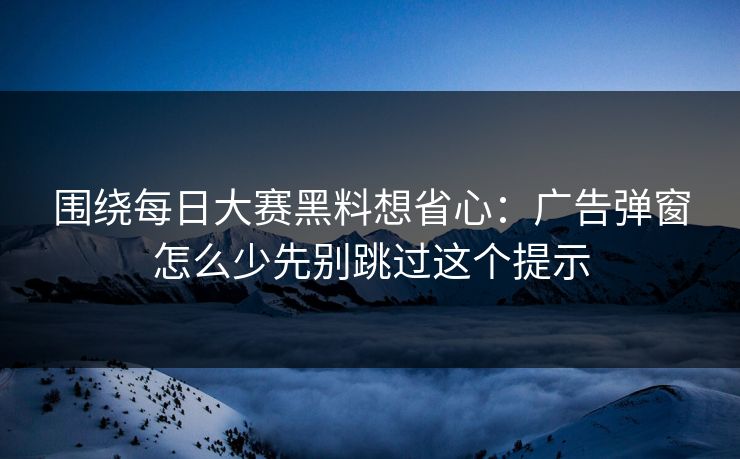 围绕每日大赛黑料想省心：广告弹窗怎么少先别跳过这个提示