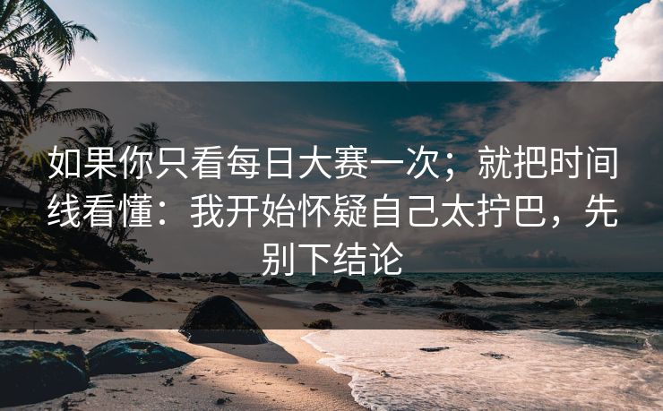 如果你只看每日大赛一次；就把时间线看懂：我开始怀疑自己太拧巴，先别下结论