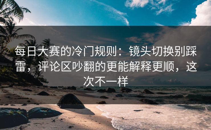 每日大赛的冷门规则：镜头切换别踩雷，评论区吵翻的更能解释更顺，这次不一样