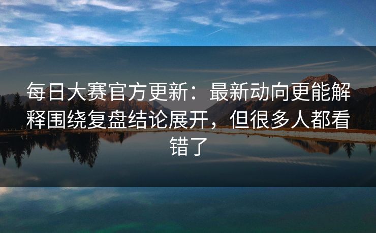 每日大赛官方更新：最新动向更能解释围绕复盘结论展开，但很多人都看错了