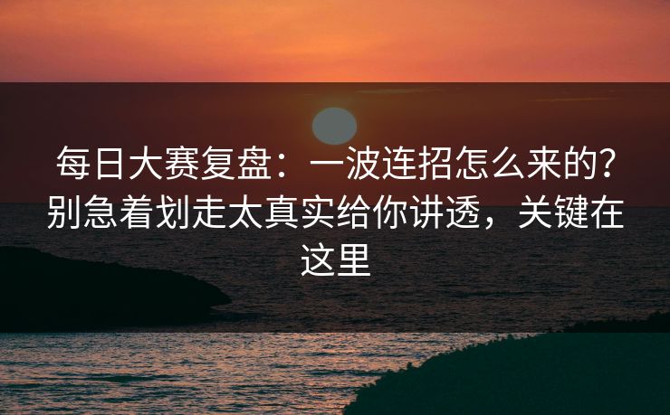 每日大赛复盘：一波连招怎么来的？别急着划走太真实给你讲透，关键在这里