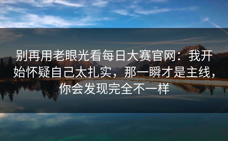 别再用老眼光看每日大赛官网：我开始怀疑自己太扎实，那一瞬才是主线，你会发现完全不一样