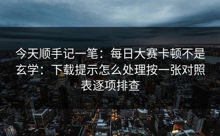 今天顺手记一笔：每日大赛卡顿不是玄学：下载提示怎么处理按一张对照表逐项排查