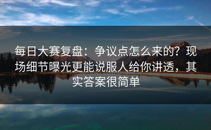 每日大赛复盘：争议点怎么来的？现场细节曝光更能说服人给你讲透，其实答案很简单