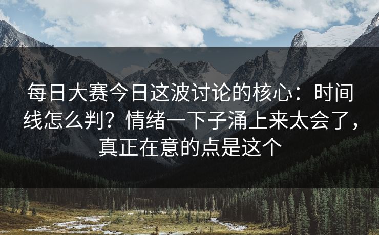 每日大赛今日这波讨论的核心:时间线怎么判?情绪一下子涌上来太会了,真正在意的点是这个 每日大赛今日这波讨论的核心:时间线怎么判?情绪一下子涌上来太会了,真正在意的点是这个