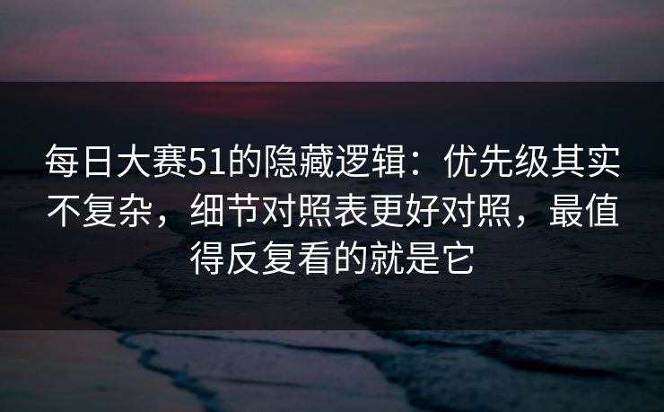 每日大赛51的隐藏逻辑：优先级其实不复杂，细节对照表更好对照，最值得反复看的就是它