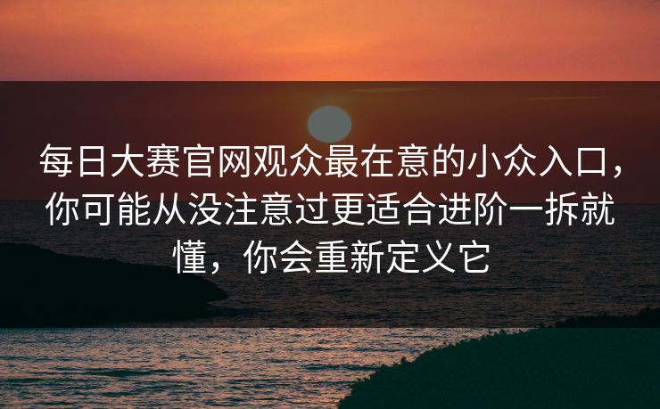 每日大赛官网观众最在意的小众入口，你可能从没注意过更适合进阶一拆就懂，你会重新定义它