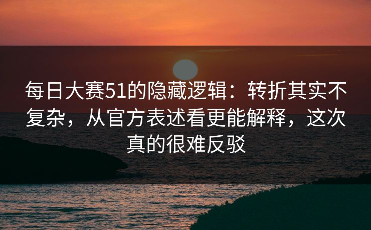 每日大赛51的隐藏逻辑：转折其实不复杂，从官方表述看更能解释，这次真的很难反驳