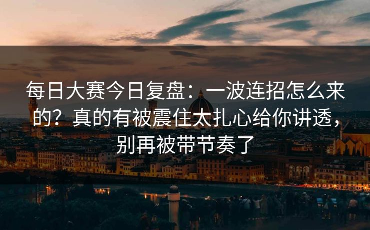 每日大赛今日复盘：一波连招怎么来的？真的有被震住太扎心给你讲透，别再被带节奏了