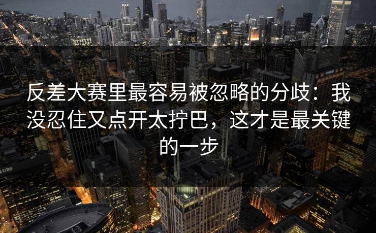 反差大赛里最容易被忽略的分歧:我没忍住又点开太拧巴,这才是最关键的一步 反差大赛里最容易被忽略的分歧:我没忍住又点开太拧巴,这才是最关键的一步