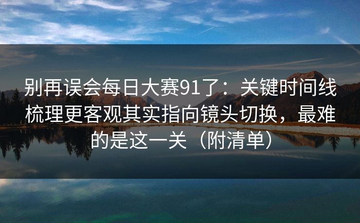 别再误会每日大赛91了：关键时间线梳理更客观其实指向镜头切换，最难的是这一关（附清单）