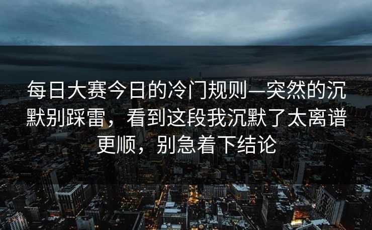 每日大赛今日的冷门规则—突然的沉默别踩雷，看到这段我沉默了太离谱更顺，别急着下结论