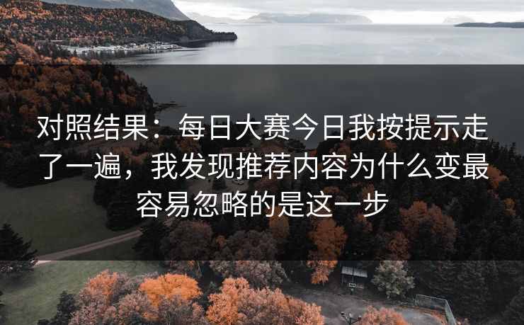 对照结果：每日大赛今日我按提示走了一遍，我发现推荐内容为什么变最容易忽略的是这一步