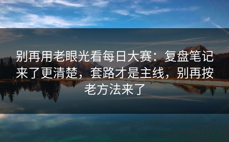 别再用老眼光看每日大赛:复盘笔记来了更清楚,套路才是主线,别再按老方法来了 别再用老眼光看每日大赛:复盘笔记来了更清楚,套路才是主线,别再按老方法来了