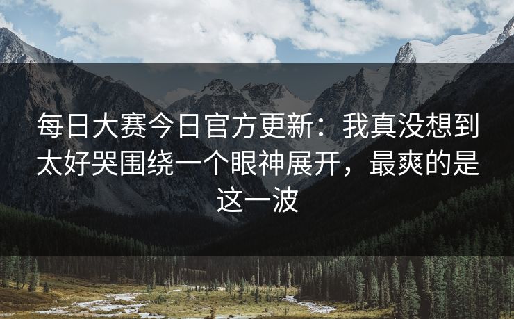 每日大赛今日官方更新：我真没想到太好哭围绕一个眼神展开，最爽的是这一波