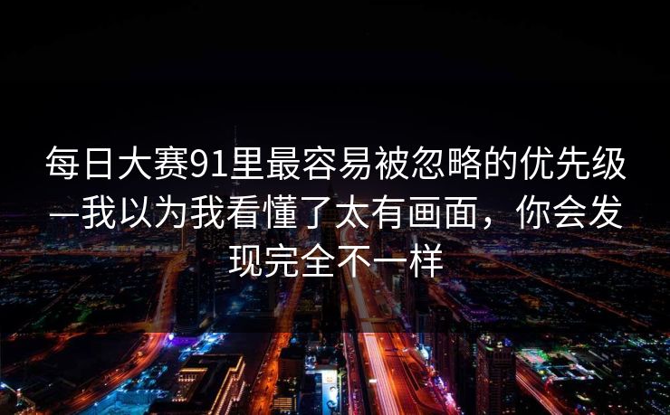 每日大赛91里最容易被忽略的优先级—我以为我看懂了太有画面，你会发现完全不一样