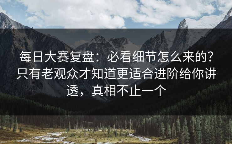 每日大赛复盘：必看细节怎么来的？只有老观众才知道更适合进阶给你讲透，真相不止一个