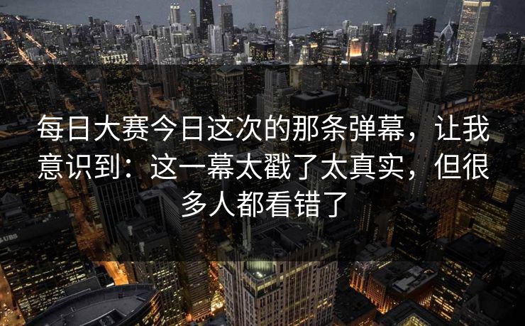每日大赛今日这次的那条弹幕，让我意识到：这一幕太戳了太真实，但很多人都看错了