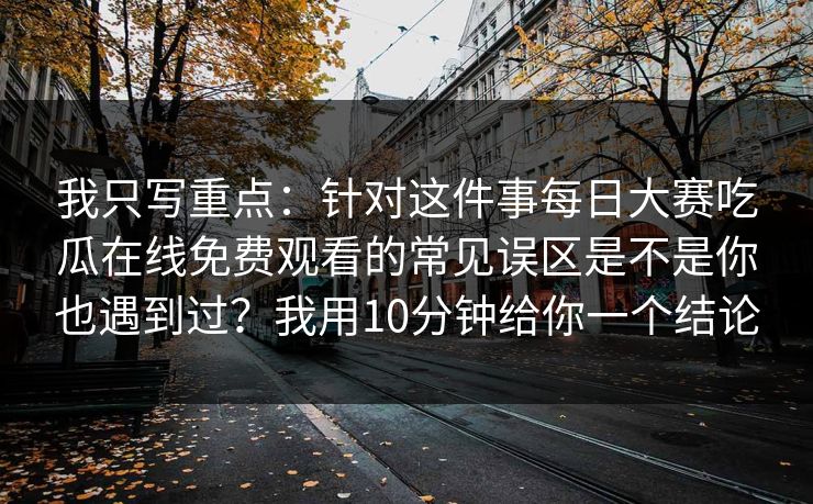 我只写重点:针对这件事每日大赛吃瓜在线免费观看的常见误区是不是你也遇到过?我用10分钟给你一个结论 我只写重点:针对这件事每日大赛吃瓜在线免费观看的常见误区是不是你也遇到过?我用10分钟给你一个结论