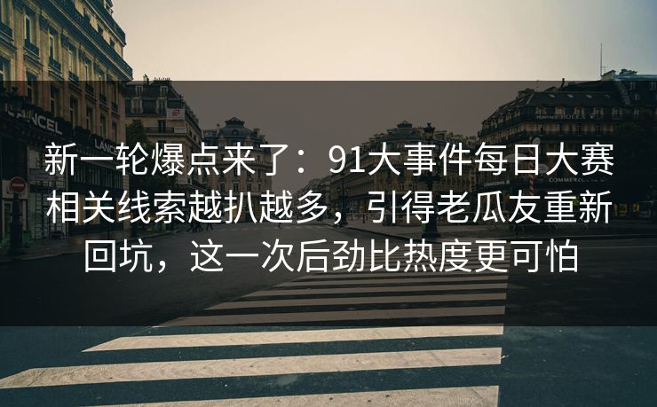 新一轮爆点来了：91大事件每日大赛相关线索越扒越多，引得老瓜友重新回坑，这一次后劲比热度更可怕
