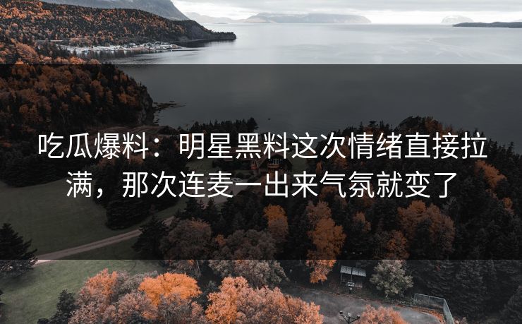吃瓜爆料：明星黑料这次情绪直接拉满，那次连麦一出来气氛就变了