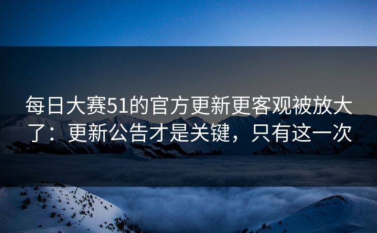 每日大赛51的官方更新更客观被放大了：更新公告才是关键，只有这一次