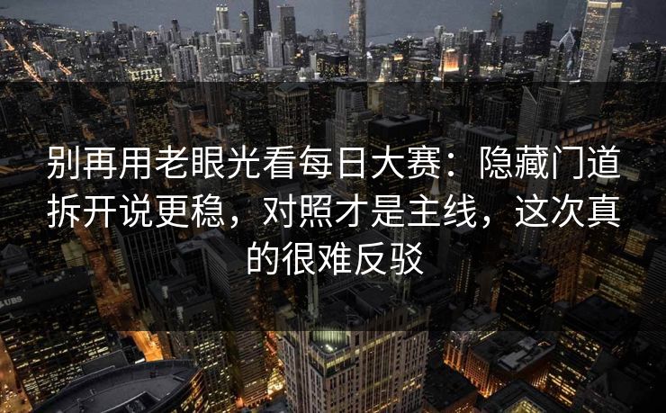 别再用老眼光看每日大赛：隐藏门道拆开说更稳，对照才是主线，这次真的很难反驳