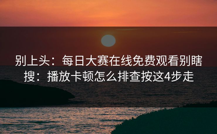 别上头：每日大赛在线免费观看别瞎搜：播放卡顿怎么排查按这4步走
