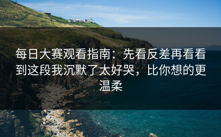 每日大赛观看指南：先看反差再看看到这段我沉默了太好哭，比你想的更温柔