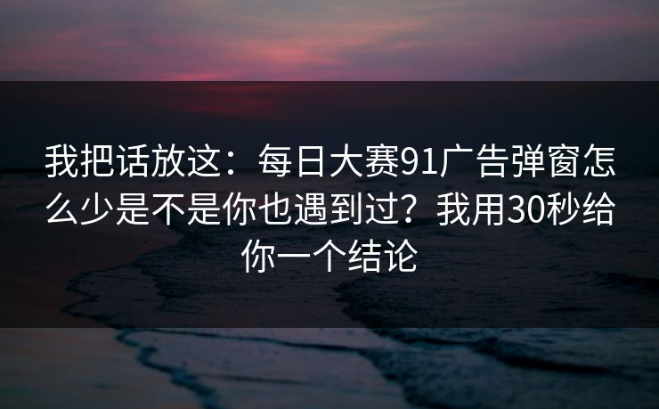我把话放这:每日大赛91广告弹窗怎么少是不是你也遇到过?我用30秒给你一个结论 我把话放这:每日大赛91广告弹窗怎么少是不是你也遇到过?我用30秒给你一个结论