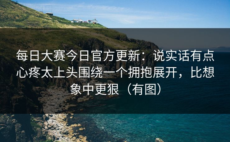 每日大赛今日官方更新:说实话有点心疼太上头围绕一个拥抱展开,比想象中更狠(有图) 每日大赛今日官方更新:说实话有点心疼太上头围绕一个拥抱展开,比想象中更狠(有图)