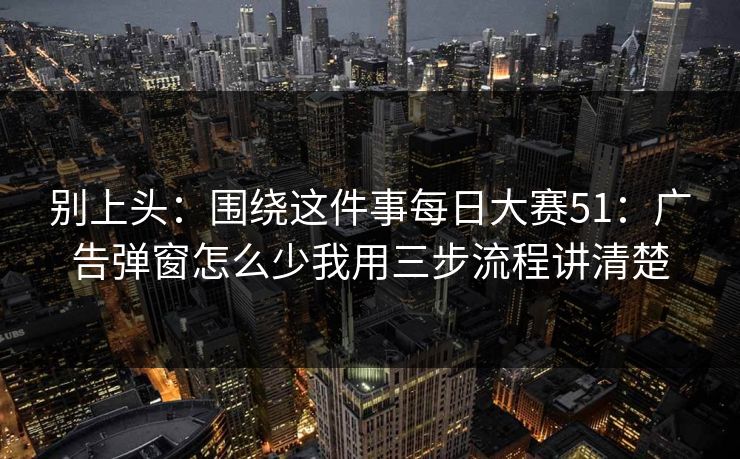 别上头:围绕这件事每日大赛51:广告弹窗怎么少我用三步流程讲清楚 别上头:围绕这件事每日大赛51:广告弹窗怎么少我用三步流程讲清楚