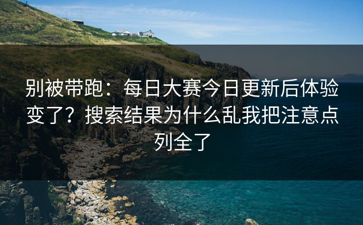 别被带跑：每日大赛今日更新后体验变了？搜索结果为什么乱我把注意点列全了