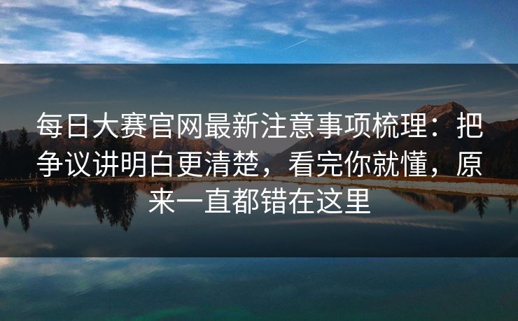 每日大赛官网最新注意事项梳理：把争议讲明白更清楚，看完你就懂，原来一直都错在这里