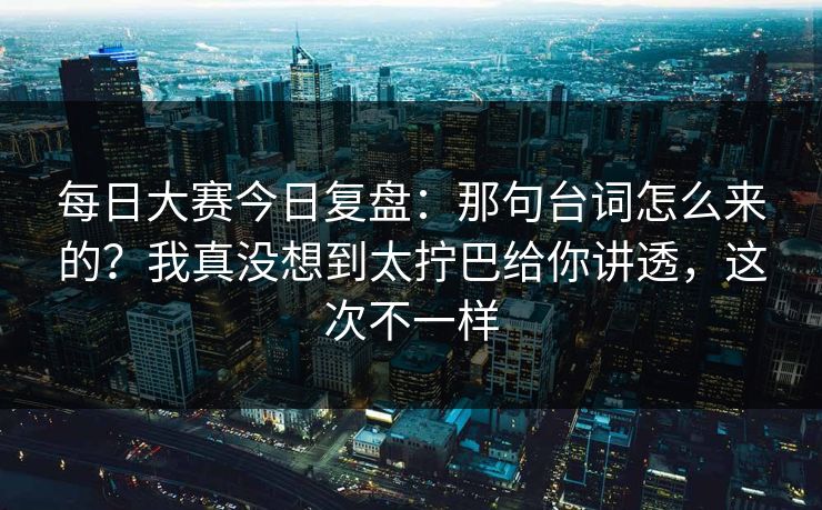 每日大赛今日复盘：那句台词怎么来的？我真没想到太拧巴给你讲透，这次不一样