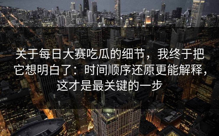 关于每日大赛吃瓜的细节,我终于把它想明白了:时间顺序还原更能解释,这才是最关键的一步 关于每日大赛吃瓜的细节,我终于把它想明白了:时间顺序还原更能解释,这才是最关键的一步