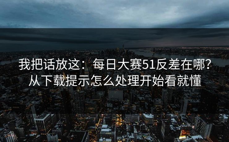 我把话放这:每日大赛51反差在哪?从下载提示怎么处理开始看就懂 我把话放这:每日大赛51反差在哪?从下载提示怎么处理开始看就懂