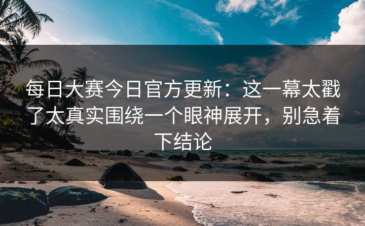 每日大赛今日官方更新：这一幕太戳了太真实围绕一个眼神展开，别急着下结论