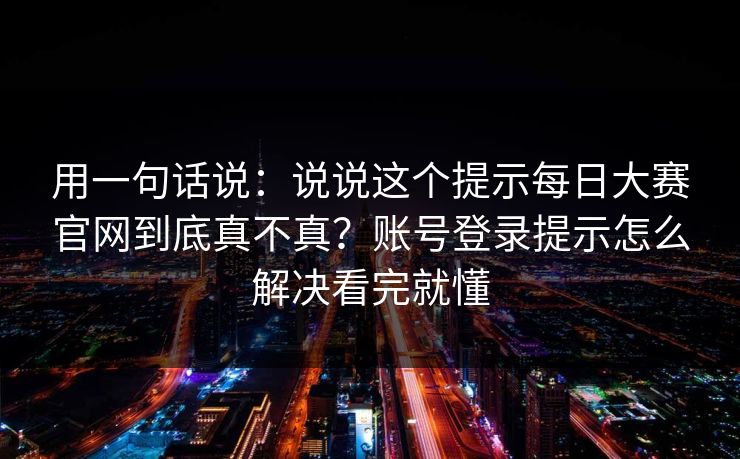 用一句话说:说说这个提示每日大赛官网到底真不真?账号登录提示怎么解决看完就懂 用一句话说:说说这个提示每日大赛官网到底真不真?账号登录提示怎么解决看完就懂