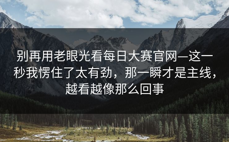 别再用老眼光看每日大赛官网—这一秒我愣住了太有劲,那一瞬才是主线,越看越像那么回事 别再用老眼光看每日大赛官网—这一秒我愣住了太有劲,那一瞬才是主线,越看越像那么回事