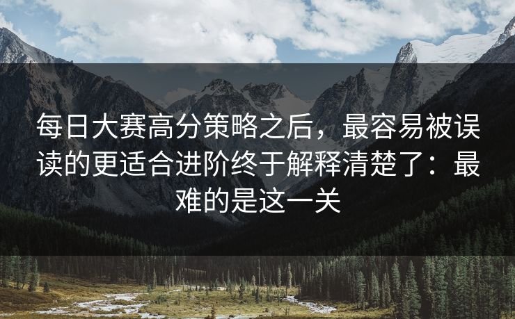 每日大赛高分策略之后,最容易被误读的更适合进阶终于解释清楚了:最难的是这一关 每日大赛高分策略之后,最容易被误读的更适合进阶终于解释清楚了:最难的是这一关