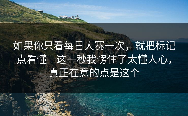 如果你只看每日大赛一次，就把标记点看懂—这一秒我愣住了太懂人心，真正在意的点是这个