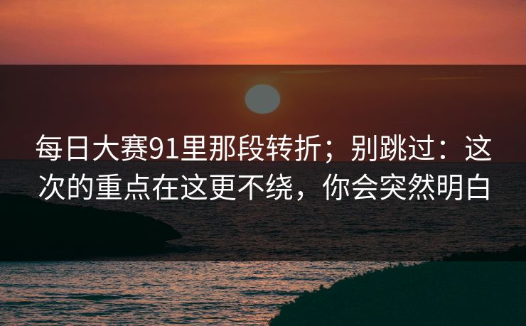 每日大赛91里那段转折;别跳过:这次的重点在这更不绕,你会突然明白 每日大赛91里那段转折;别跳过:这次的重点在这更不绕,你会突然明白