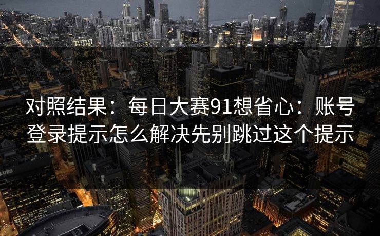 对照结果：每日大赛91想省心：账号登录提示怎么解决先别跳过这个提示