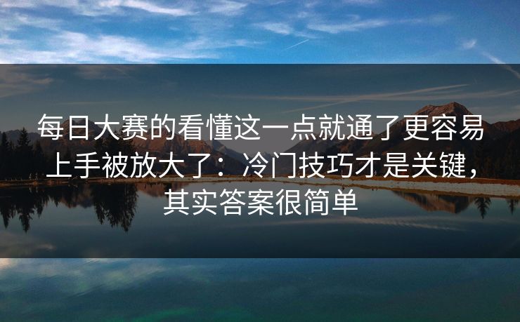 每日大赛的看懂这一点就通了更容易上手被放大了:冷门技巧才是关键,其实答案很简单 每日大赛的看懂这一点就通了更容易上手被放大了:冷门技巧才是关键,其实答案很简单