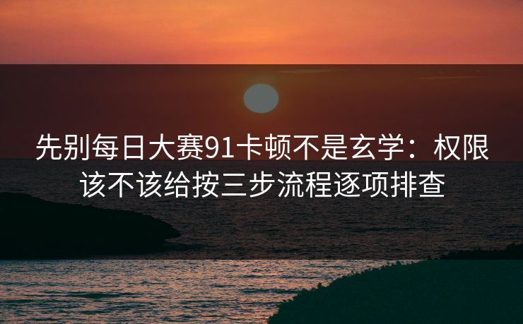 先别每日大赛91卡顿不是玄学：权限该不该给按三步流程逐项排查
