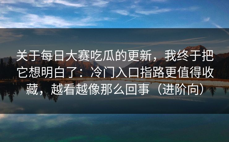 关于每日大赛吃瓜的更新,我终于把它想明白了:冷门入口指路更值得收藏,越看越像那么回事(进阶向) 关于每日大赛吃瓜的更新,我终于把它想明白了:冷门入口指路更值得收藏,越看越像那么回事(进阶向)