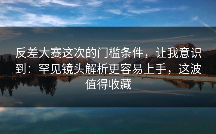 反差大赛这次的门槛条件,让我意识到:罕见镜头解析更容易上手,这波值得收藏 反差大赛这次的门槛条件,让我意识到:罕见镜头解析更容易上手,这波值得收藏