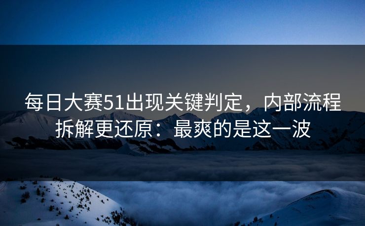 每日大赛51出现关键判定，内部流程拆解更还原：最爽的是这一波