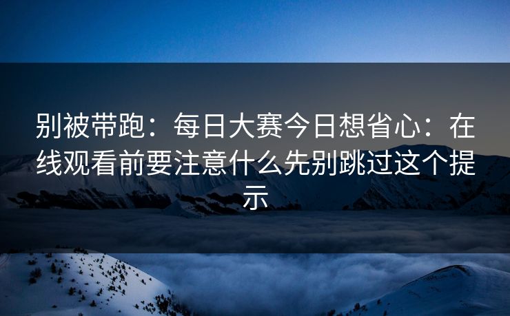 别被带跑：每日大赛今日想省心：在线观看前要注意什么先别跳过这个提示